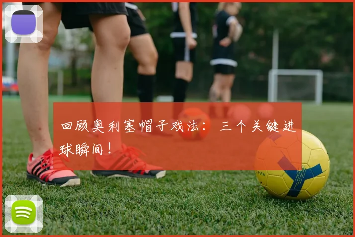 回顾奥利塞帽子戏法：三个关键进球瞬间！