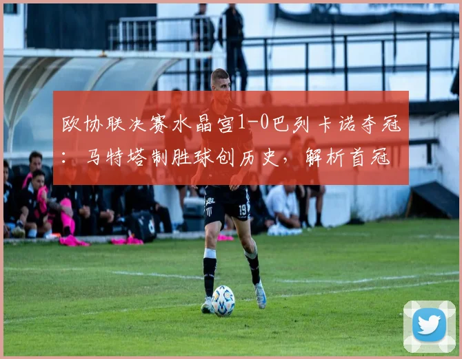 欧协联决赛水晶宫1-0巴列卡诺夺冠：马特塔制胜球创历史，解析首冠阵容与对手失利原因