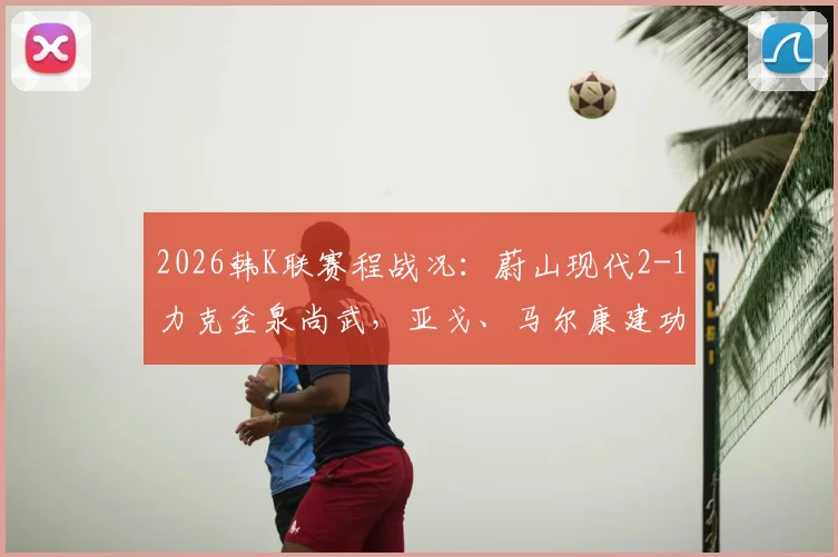 2026韩K联赛程战况:蔚山现代2-1力克金泉尚武,亚戈、马尔康建功,赛后深度复盘