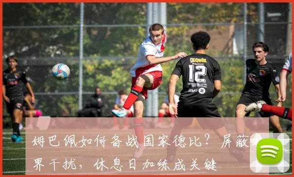 姆巴佩如何备战国家德比？屏蔽外界干扰，休息日加练成关键