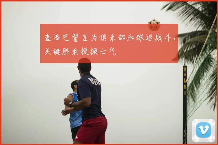 查洛巴誓言为俱乐部和球迷战斗,关键胜利提振士气