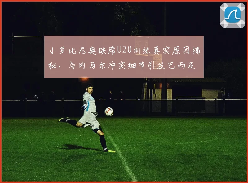 小罗比尼奥缺席U20训练真实原因揭秘，与内马尔冲突细节引发巴西足坛关注